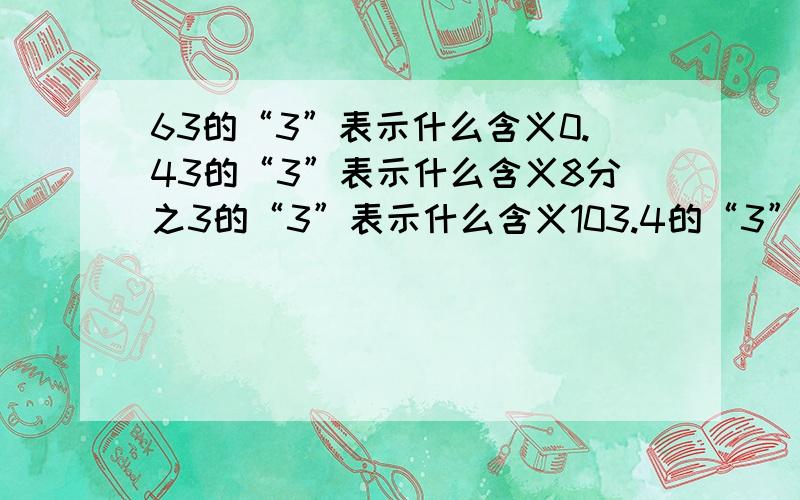 63的“3”表示什么含义0.43的“3”表示什么含义8分之3的“3”表示什么含义103.4的“3”表示什么含义   赶快给我答案