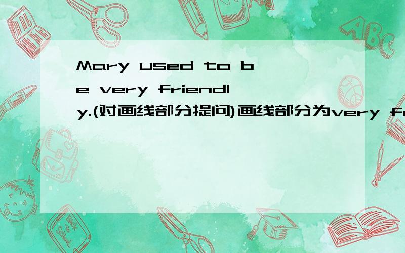 Mary used to be very friendly.(对画线部分提问)画线部分为very friendly_______ did Mary use to _______ _______