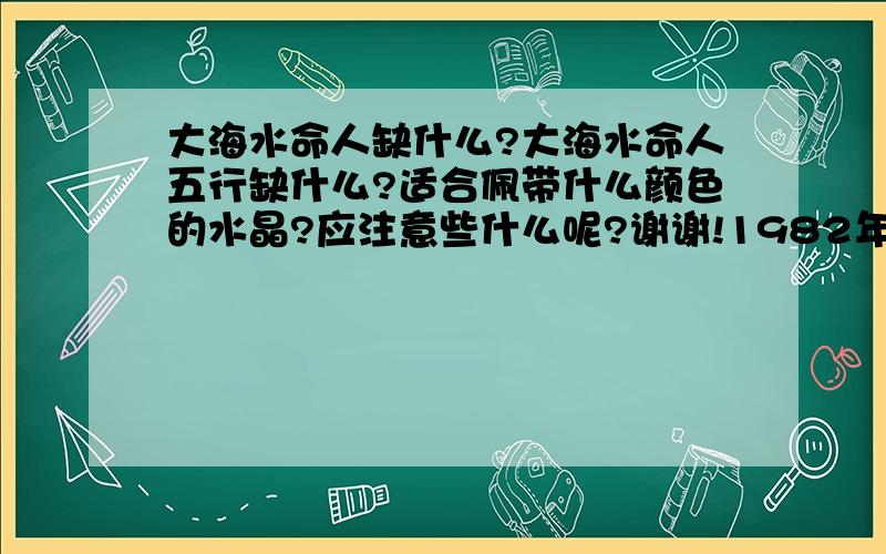 大海水命人缺什么?大海水命人五行缺什么?适合佩带什么颜色的水晶?应注意些什么呢?谢谢!1982年12月16日出生的!