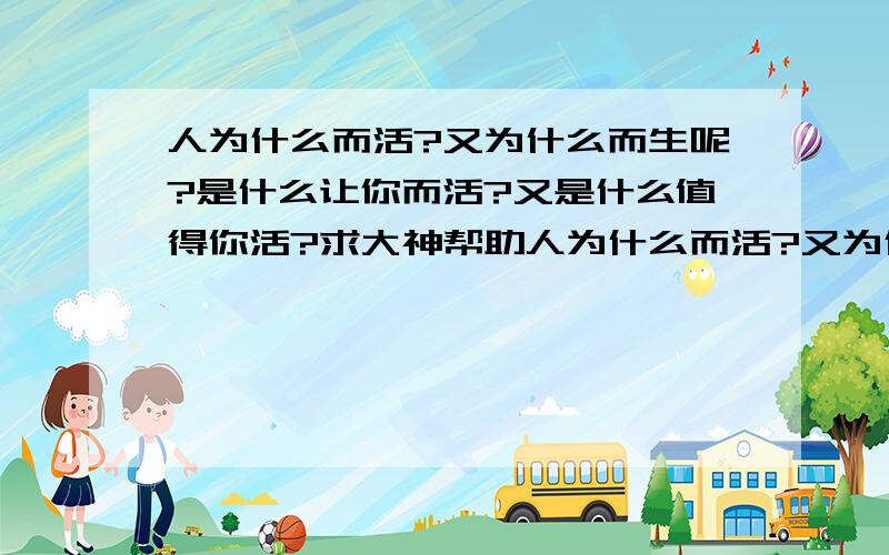 人为什么而活?又为什么而生呢?是什么让你而活?又是什么值得你活?求大神帮助人为什么而活?又为什么而生呢?是什么让你而活?又是什么值得你活?谁能告诉我?