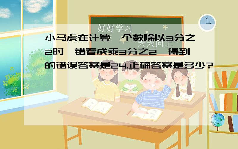 小马虎在计算一个数除以3分之2时,错看成乘3分之2,得到的错误答案是24.正确答案是多少?