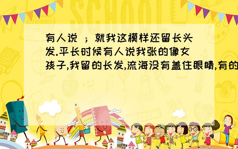 有人说 ；就我这模样还留长头发.平长时候有人说我张的像女孩子,我留的长发,流海没有盖住眼睛,有的韩国的感觉,也有人说我秀气、帅气、但过年有一个比我大的人地我哥哥说我光是头发长.