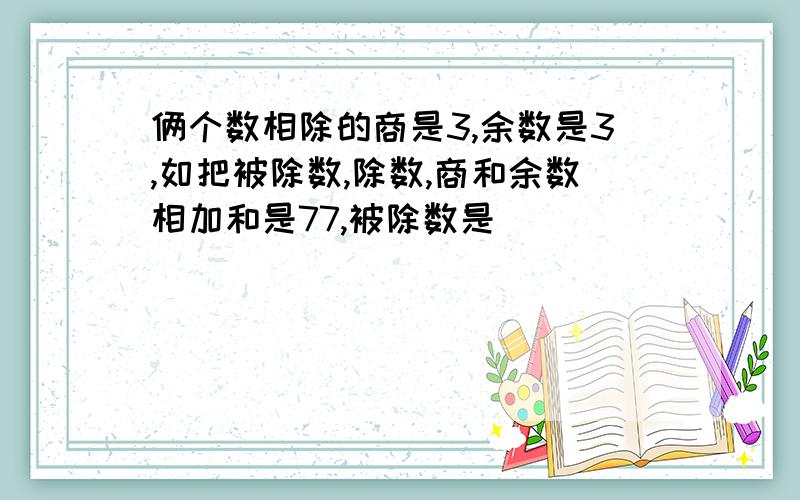 俩个数相除的商是3,余数是3,如把被除数,除数,商和余数相加和是77,被除数是