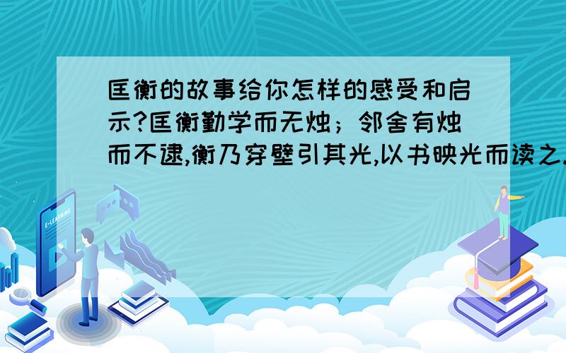 匡衡的故事给你怎样的感受和启示?匡衡勤学而无烛；邻舍有烛而不逮,衡乃穿壁引其光,以书映光而读之.邑人大姓文不识,家富多书,衡乃与其佣作而不求偿.主人怪而问衡,衡曰：“愿得主人书