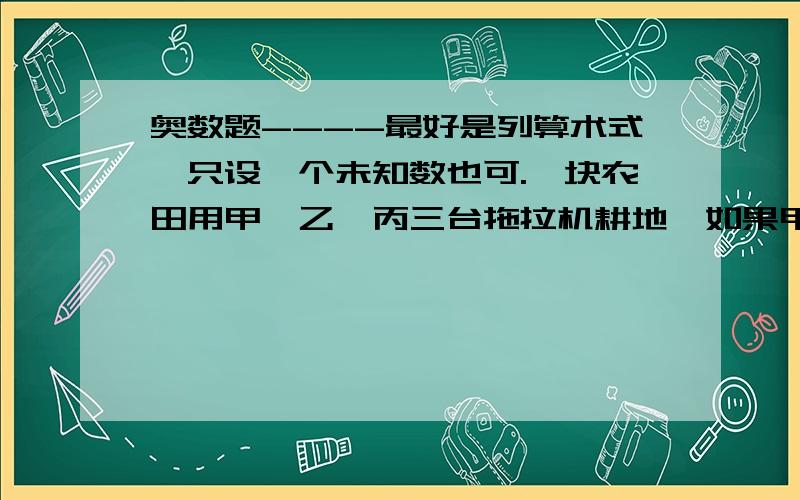 奥数题----最好是列算术式,只设一个未知数也可.一块农田用甲、乙、丙三台拖拉机耕地,如果甲、丙两台同时耕,那么甲台耕地18公顷时,地已经全部耕完.如果乙、丙两台同时耕,乙台耕地27公顷