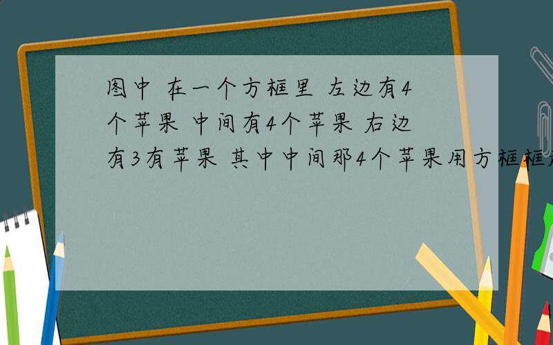 图中 在一个方框里 左边有4个苹果 中间有4个苹果 右边有3有苹果 其中中间那4个苹果用方框框起来 求列出两个算法：第一题是（）+（）-（）＝（）第二题是（7）-（）+（）＝（）提问者：6