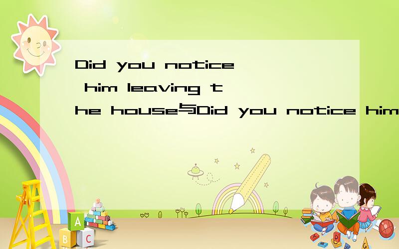 Did you notice him leaving the house与Did you notice him leave the house区别为什么第二句用leave而不是to leave