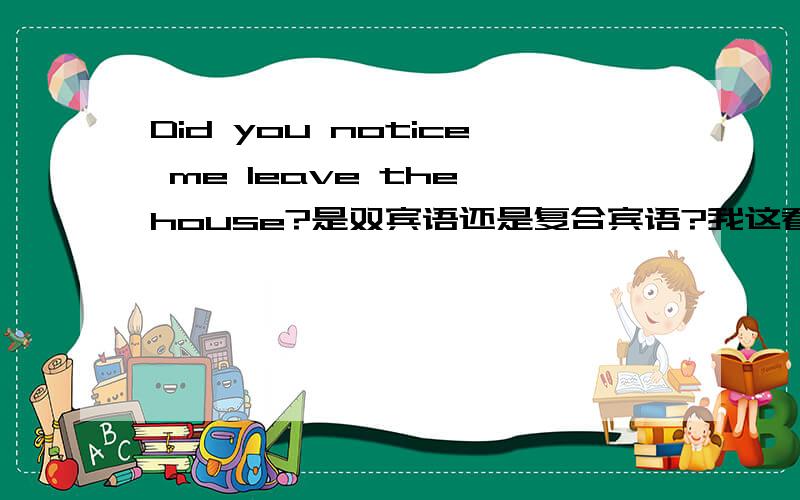 Did you notice me leave the house?是双宾语还是复合宾语?我这看到说这是双宾语结构,可是我怎么想都是宾语+宾补啊,不是说有逻辑关系是复合宾语么?这个到底是是什么结构?