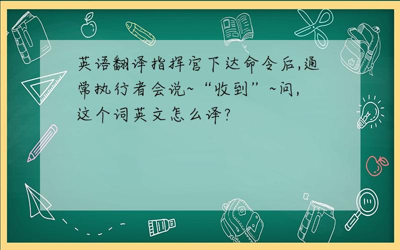 英语翻译指挥官下达命令后,通常执行者会说~“收到”~问,这个词英文怎么译?