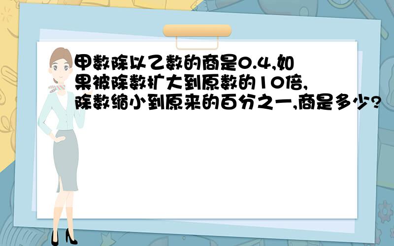 甲数除以乙数的商是0.4,如果被除数扩大到原数的10倍,除数缩小到原来的百分之一,商是多少?