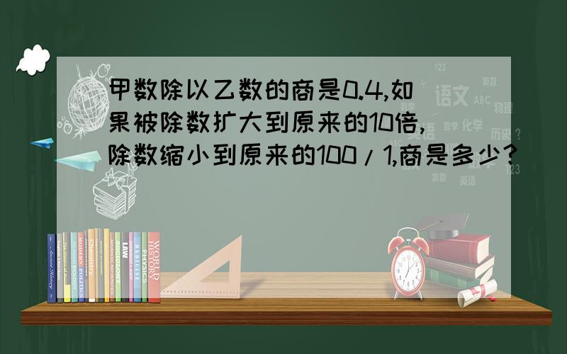 甲数除以乙数的商是0.4,如果被除数扩大到原来的10倍,除数缩小到原来的100/1,商是多少?