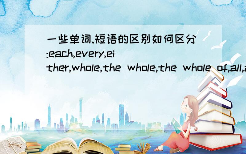 一些单词.短语的区别如何区分:each,every,either,whole,the whole,the whole of,all,all the越详细越好,最好有各自的语法讲解和例句以及其区别和连系.