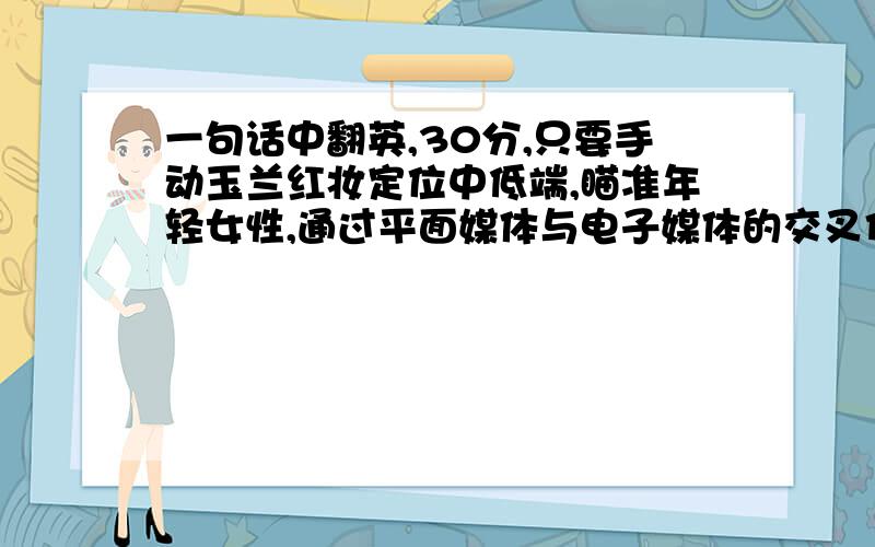 一句话中翻英,30分,只要手动玉兰红妆定位中低端,瞄准年轻女性,通过平面媒体与电子媒体的交叉传递,将信息送到消费者面前.同时与女性杂志、美容节目、社交网站、搜索引擎等合作,将玉兰