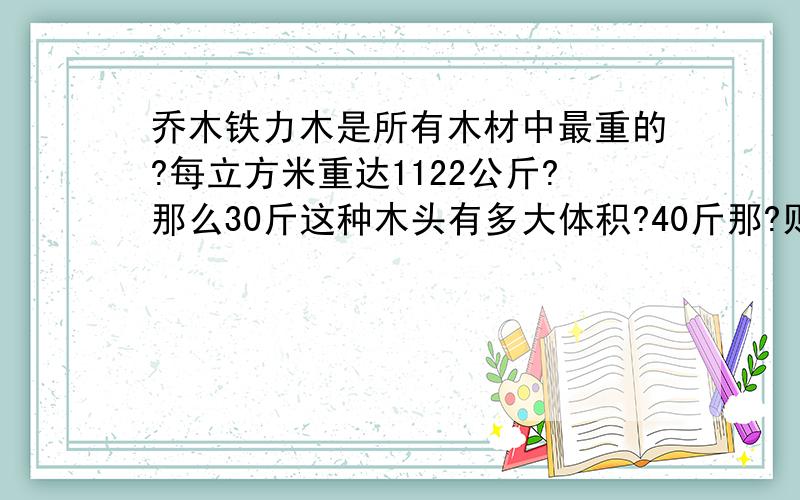 乔木铁力木是所有木材中最重的?每立方米重达1122公斤?那么30斤这种木头有多大体积?40斤那?则呢们算得