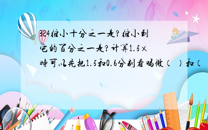 324缩小十分之一是?缩小到它的百分之一是?计算1.5×时可以先把1.5和0.6分别看吗做（ ）和（ ）想乘后熟出（  ）一共有几位数就从  （）的末尾的  （）边数出几位点上小数点?0.35×1.2几的末尾