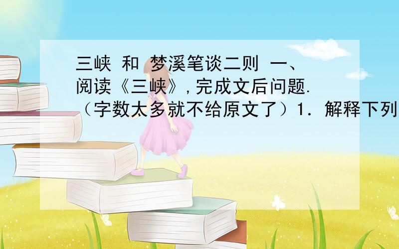 三峡 和 梦溪笔谈二则 一、阅读《三峡》,完成文后问题.（字数太多就不给原文了）1．解释下列加点字的含义.略无阙处 （ ）夏水襄陵 （ ）良多趣味 （ ）属引凄异 （ ） 沿溯阻绝（ ） 飞