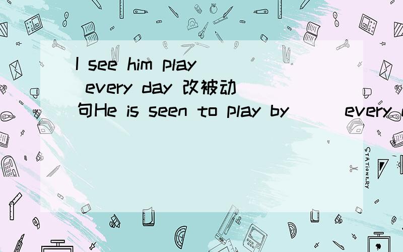 I see him play every day 改被动句He is seen to play by___every day.