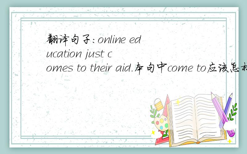 翻译句子：online education just comes to their aid.本句中come to应该怎样翻译比较妥当?