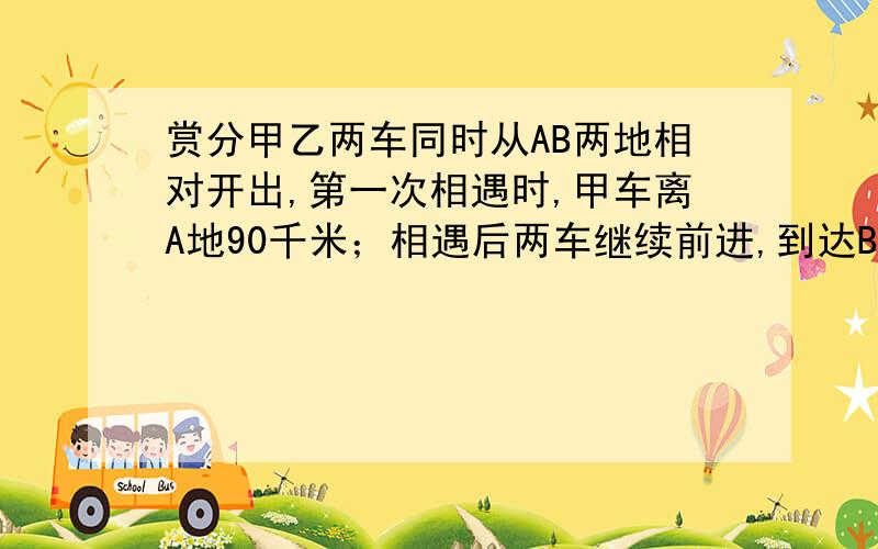 赏分甲乙两车同时从AB两地相对开出,第一次相遇时,甲车离A地90千米；相遇后两车继续前进,到达BA两地立即返回,第二次相遇时,甲车离B地是全程的五分之四,AB两地相距多少千米?