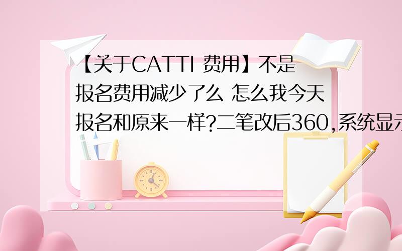 【关于CATTI 费用】不是报名费用减少了么 怎么我今天报名和原来一样?二笔改后360,系统显示仍为420不是翻译句子~我是询问 可我就是北京的 还收420～