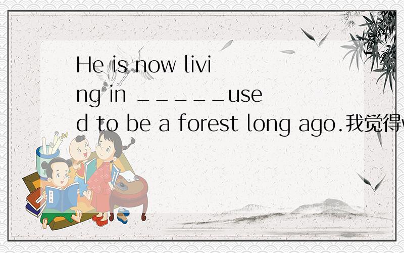 He is now living in _____used to be a forest long ago.我觉得where与what都行,老师说是whatps.老师很牛逼,讲明白谢谢,我觉得是两种翻译,一个是曾经的地方,一个是曾经的东西,分全给你了