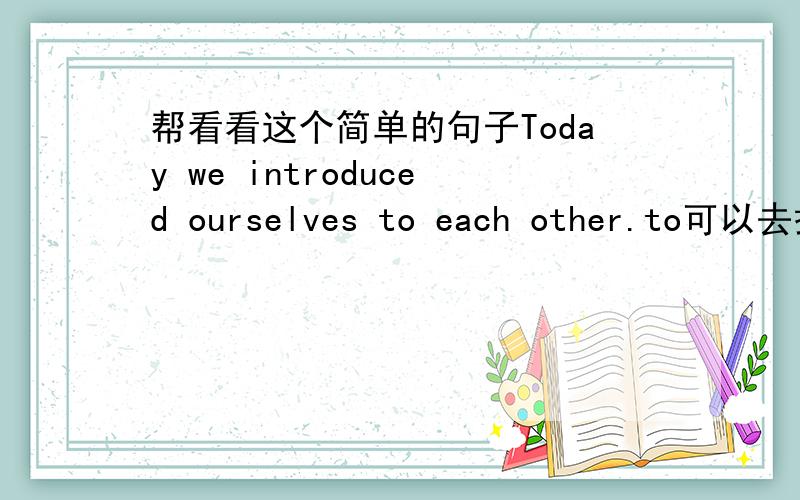 帮看看这个简单的句子Today we introduced ourselves to each other.to可以去掉吗?带着也对吗?each other不已经是互相了吗?还带to干嘛?to each other对么?