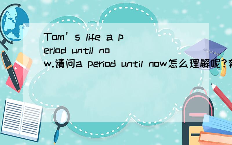 Tom’s life a period until now.请问a period until now怎么理解呢?有例句吗,谢谢啦~~