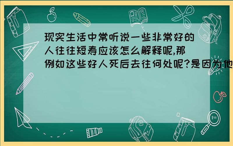 现实生活中常听说一些非常好的人往往短寿应该怎么解释呢,那例如这些好人死后去往何处呢?是因为他们的行为太好了所以被上天收走做神仙还是怎么样的?