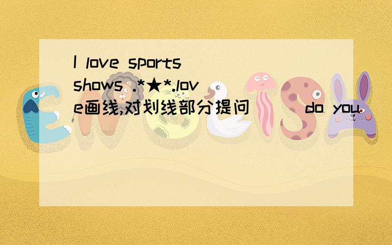 I love sports shows .*★*.love画线,对划线部分提问___do you____ ____  sports shows ?____do you ____sports shows?