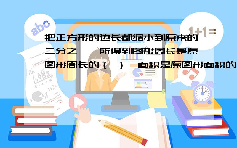 把正方形的边长都缩小到原来的二分之一,所得到图形周长是原图形周长的（ ）,面积是原图形面积的（ ）