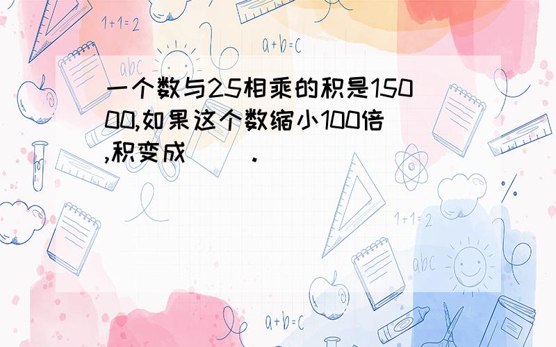 一个数与25相乘的积是15000,如果这个数缩小100倍,积变成( ).