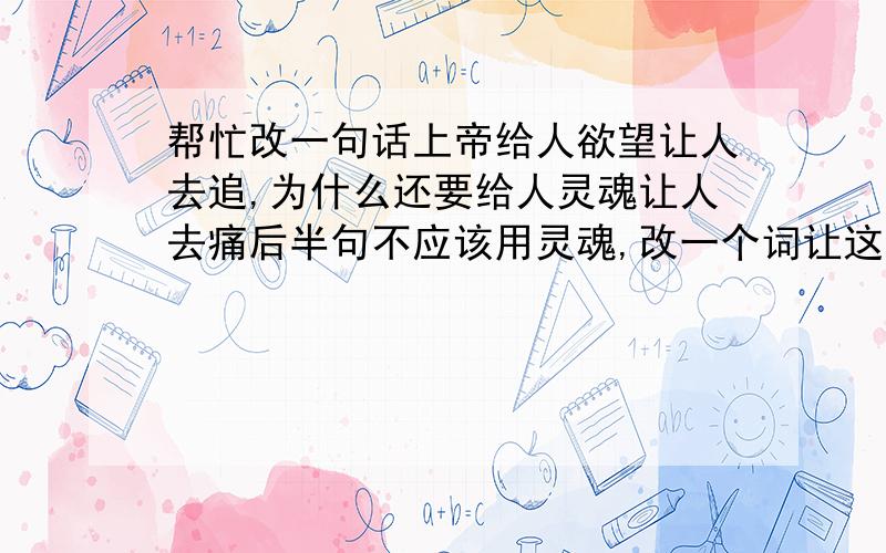 帮忙改一句话上帝给人欲望让人去追,为什么还要给人灵魂让人去痛后半句不应该用灵魂,改一个词让这句话更贴切些,就好比上帝给了你欲望去追求一个人,结果却碰了一身包,让你痛不欲生,这