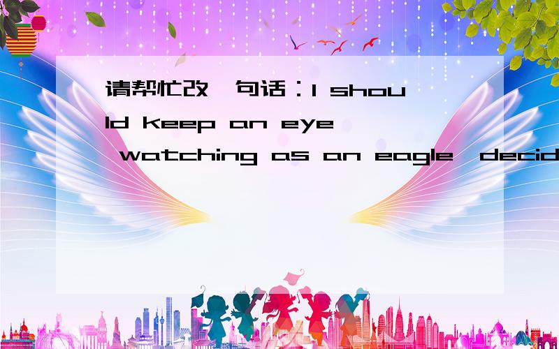 请帮忙改一句话：I should keep an eye watching as an eagle,decide an judge quick as a leopard,and run for it as a wolf.我的修改为 I should be alert as an eagle,as quick-minded as a leopard and run for it as speedy as a wolf.但是觉得