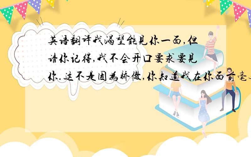 英语翻译我渴望能见你一面,但请你记得,我不会开口要求要见你.这不是因为骄傲,你知道我在你面前毫无骄傲可言,而是因为,唯有你也想见我的时候,我们见面才有意义.翻译成英文,