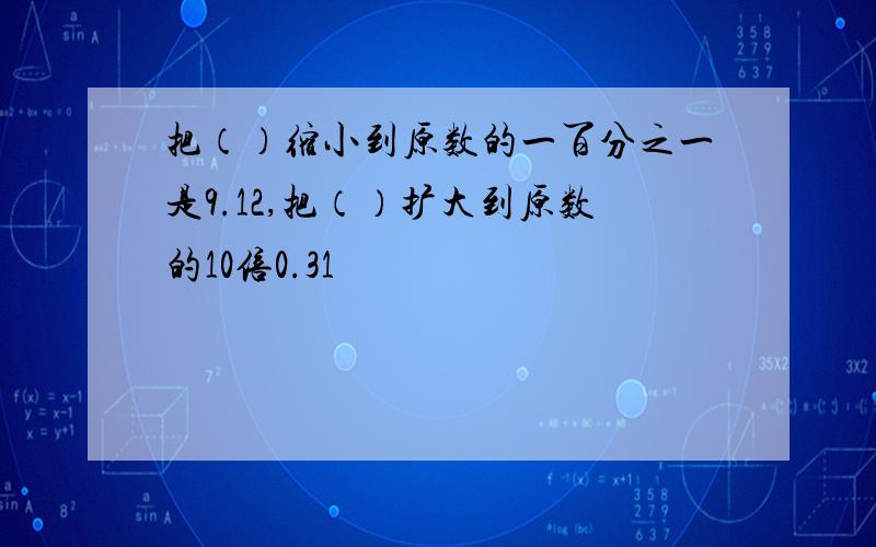 把（）缩小到原数的一百分之一是9.12,把（）扩大到原数的10倍0.31