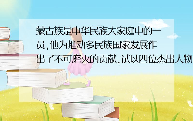 蒙古族是中华民族大家庭中的一员,他为推动多民族国家发展作出了不可磨灭的贡献,试以四位杰出人物的事例说明上述观点.这是偶们的历史考卷上的题,我只知道忽必烈和成吉思汗.