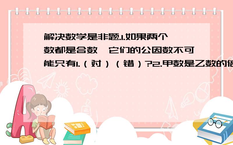 解决数学是非题.1.如果两个数都是合数,它们的公因数不可能只有1.（对）（错）?2.甲数是乙数的倍数,这两个数的最大公因数是1.（对）（错）?3.15、45、60的最大公因数是15.（对）（错）?