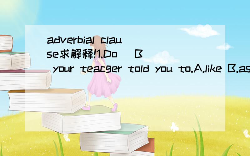 adverbial clause求解释!1.Do (B) your teacger told you to.A.like B.as C.that D.for2.No one can be more fit for his office (C).A.as he is B.as he does C.than he is D.than he doesthank you so much!1.Do (B) your teacher told you to.上面的打错了