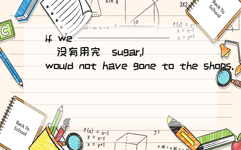 if we ————————（没有用完）sugar,I would not have gone to the shops. 填?请详析