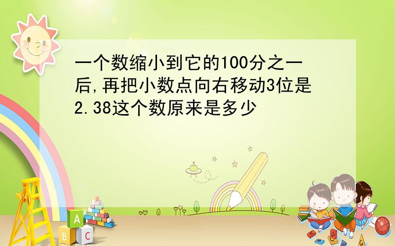 一个数缩小到它的100分之一后,再把小数点向右移动3位是2.38这个数原来是多少