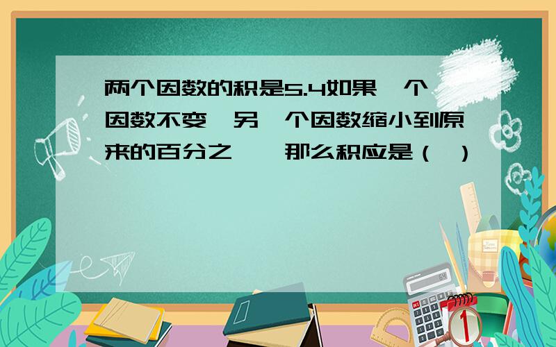 两个因数的积是5.4如果一个因数不变,另一个因数缩小到原来的百分之一,那么积应是（ ）