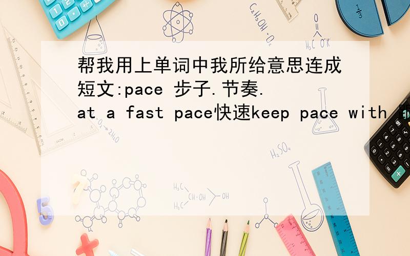 帮我用上单词中我所给意思连成短文:pace 步子.节奏.at a fast pace快速keep pace with 跟上set the pac...帮我用上单词中我所给意思连成短文:pace 步子.节奏.at a fast pace快速keep pace with 跟上set the pace 领