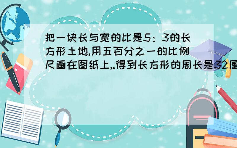 把一块长与宽的比是5：3的长方形土地,用五百分之一的比例尺画在图纸上,.得到长方形的周长是32厘米.这块长方形土地的实际面积是多少平方米?（可以尽快吗?在十分钟内可以吗?还要有完整