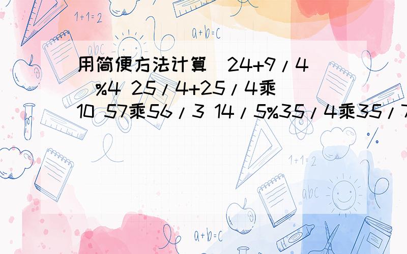 用简便方法计算（24+9/4)%4 25/4+25/4乘10 57乘56/3 14/5%35/4乘35/7注意:%是除 /是分之 （要用简便方法!）