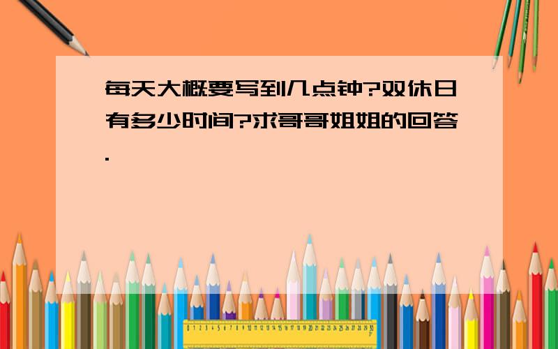 每天大概要写到几点钟?双休日有多少时间?求哥哥姐姐的回答.