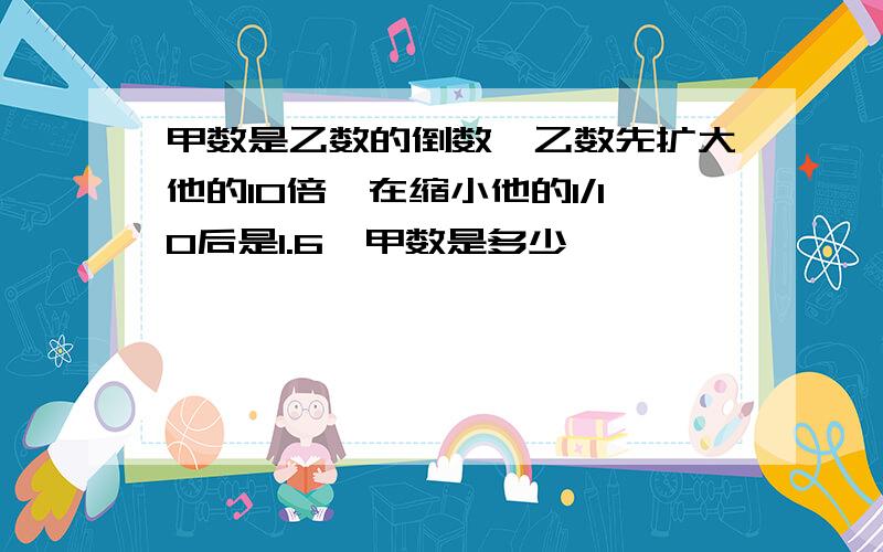 甲数是乙数的倒数,乙数先扩大他的10倍,在缩小他的1/10后是1.6,甲数是多少