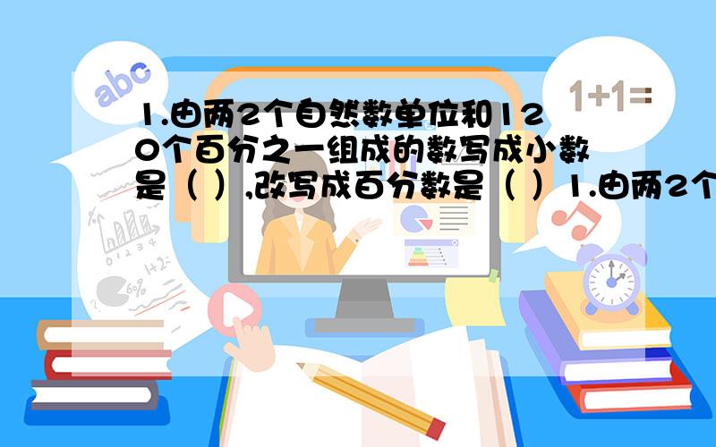 1.由两2个自然数单位和120个百分之一组成的数写成小数是（ ）,改写成百分数是（ ）1.由两2个自然数单位和120个百分之一组成的数写成小数是（ ）,改写成百分数是（ ） 2.a/b=1.2 a和b成（ ）