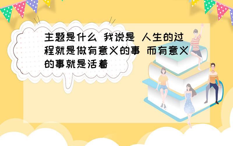 主题是什么 我说是 人生的过程就是做有意义的事 而有意义的事就是活着