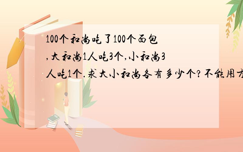 100个和尚吃了100个面包,大和尚1人吃3个,小和尚3人吃1个.求大小和尚各有多少个?不能用方程.假设都是大和尚,就应该有3*100=300个馒头,但只有100个,缺少300-200=200个,因为有小和尚,所以200/(3*3-1)*3=7