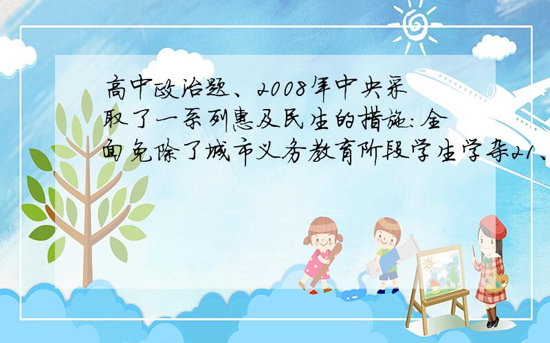 高中政治题、2008年中央采取了一系列惠及民生的措施:全面免除了城市义务教育阶段学生学杂21、2008年中央采取了一系列惠及民生的措施：全面免除了城市义务教育阶段学生学杂费；将新型